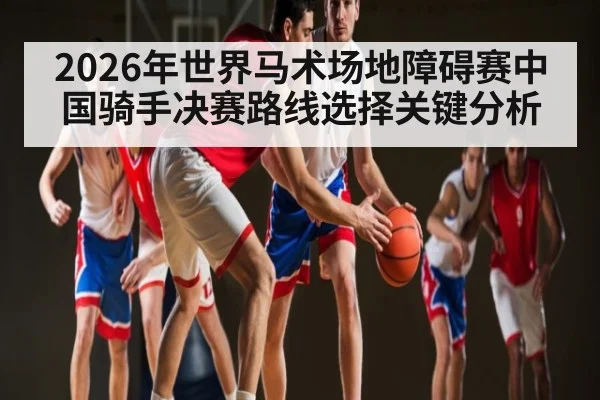 2026年世界马术场地障碍赛中国骑手决赛路线选择关键分析